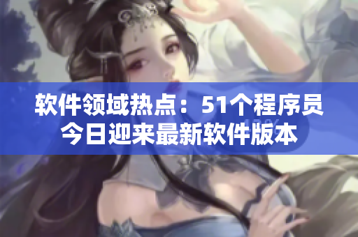 軟件領(lǐng)域熱點(diǎn)：51個(gè)程序員今日迎來(lái)最新軟件版本