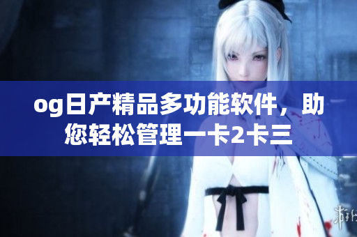 og日產(chǎn)精品多功能軟件，助您輕松管理一卡2卡三