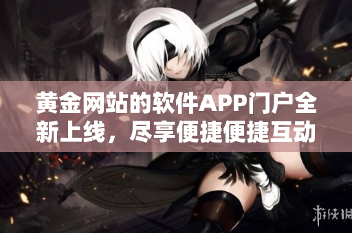 黃金網(wǎng)站的軟件APP門戶全新上線，盡享便捷便捷互動(dòng)體驗(yàn)