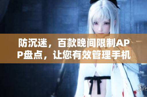防沉迷，百款晚間限制APP盤點(diǎn)，讓您有效管理手機(jī)使用時(shí)長(zhǎng)