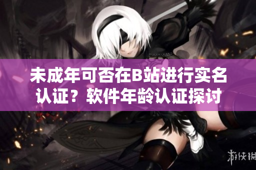 未成年可否在B站進(jìn)行實(shí)名認(rèn)證？軟件年齡認(rèn)證探討