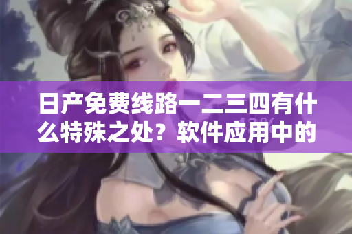 日產(chǎn)免費(fèi)線路一二三四有什么特殊之處？軟件應(yīng)用中的利與弊綜述