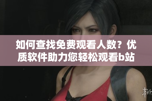 如何查找免費(fèi)觀看人數(shù)？優(yōu)質(zhì)軟件助力您輕松觀看b站視頻