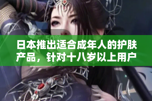 日本推出適合成年人的護(hù)膚產(chǎn)品，針對(duì)十八歲以上用戶，有何特色？