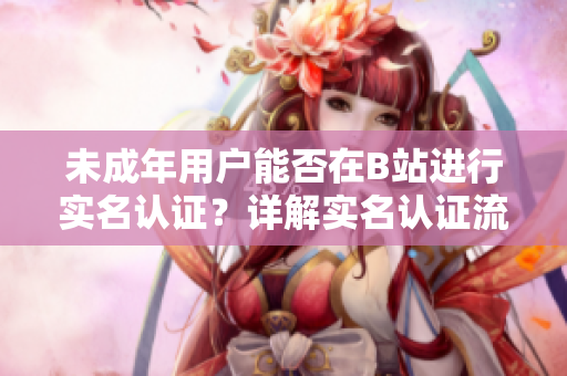 未成年用戶能否在B站進(jìn)行實(shí)名認(rèn)證？詳解實(shí)名認(rèn)證流程及注意事項(xiàng)