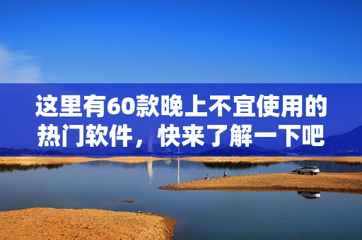 這里有60款晚上不宜使用的熱門(mén)軟件，快來(lái)了解一下吧!