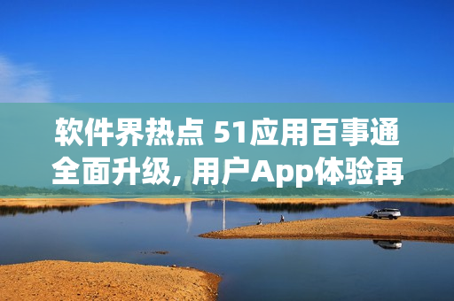 軟件界熱點 51應用百事通全面升級, 用戶App體驗再升級