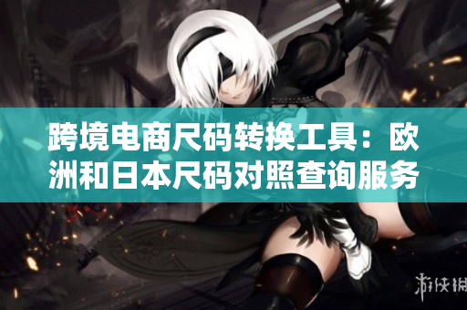 跨境電商尺碼轉(zhuǎn)換工具：歐洲和日本尺碼對照查詢服務(wù)