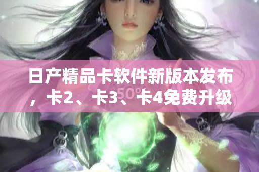 日產(chǎn)精品卡軟件新版本發(fā)布，卡2、卡3、卡4免費(fèi)升級，助力軟件性能提升