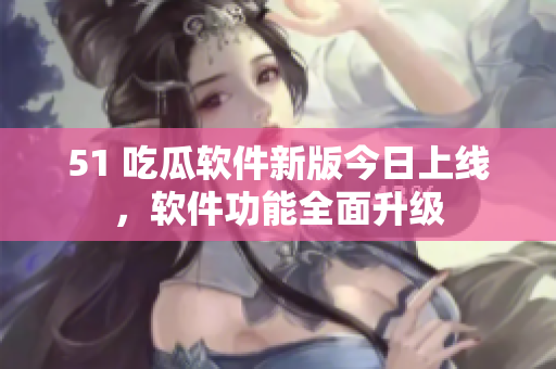51 吃瓜軟件新版今日上線，軟件功能全面升級(jí)