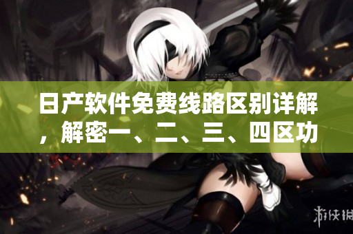 日產(chǎn)軟件免費線路區(qū)別詳解，解密一、二、三、四區(qū)功能特色