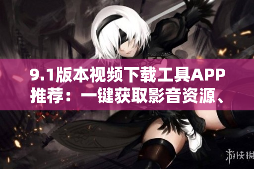 9.1版本視頻下載工具APP推薦：一鍵獲取影音資源、高效下載操作
