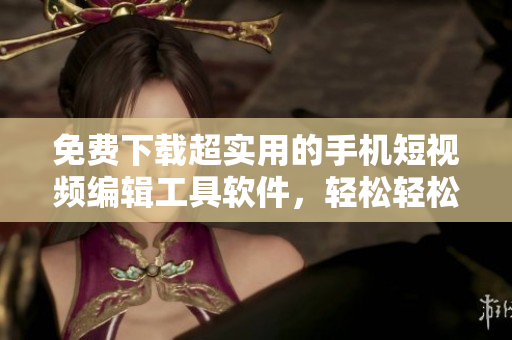 免費下載超實用的手機短視頻編輯工具軟件，輕松輕松美化制作個性短視頻