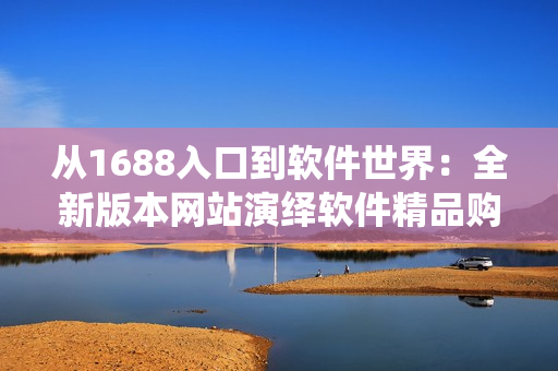 從1688入口到軟件世界：全新版本網(wǎng)站演繹軟件精品購物指南