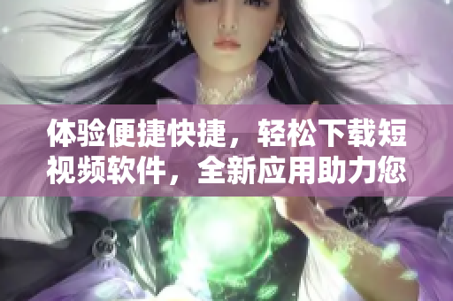 體驗(yàn)便捷快捷，輕松下載短視頻軟件，全新應(yīng)用助力您輕松暢享視頻快感