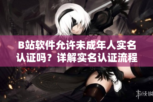 B站軟件允許未成年人實名認證嗎？詳解實名認證流程及限制條件