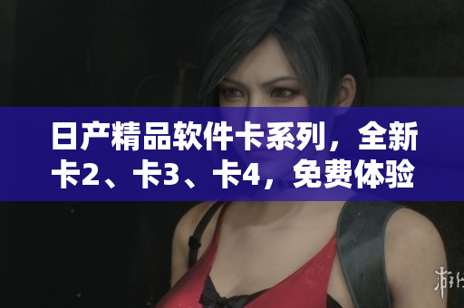 日產(chǎn)精品軟件卡系列，全新卡2、卡3、卡4，免費(fèi)體驗(yàn)搶先上線！