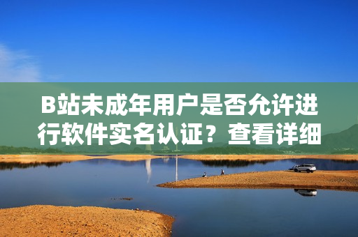 B站未成年用戶是否允許進行軟件實名認(rèn)證？查看詳細(xì)步驟及注意事項