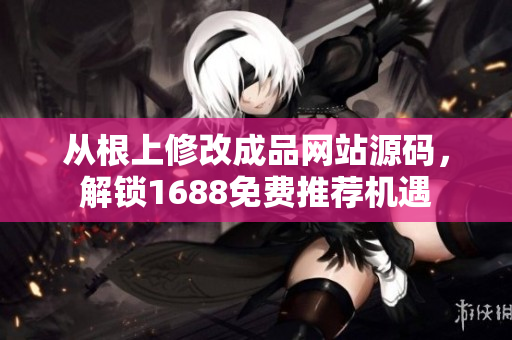 從根上修改成品網(wǎng)站源碼，解鎖1688免費(fèi)推薦機(jī)遇