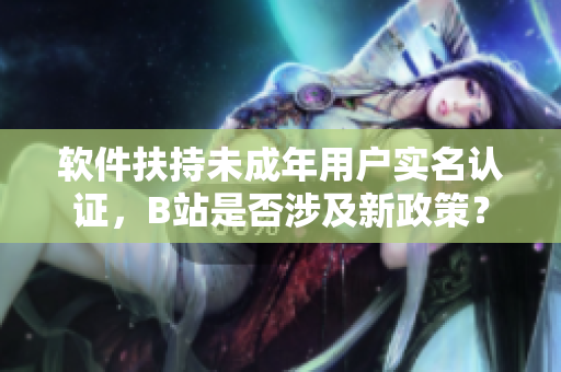 軟件扶持未成年用戶實名認證，B站是否涉及新政策？