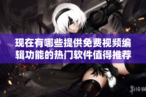 現(xiàn)在有哪些提供免費視頻編輯功能的熱門軟件值得推薦