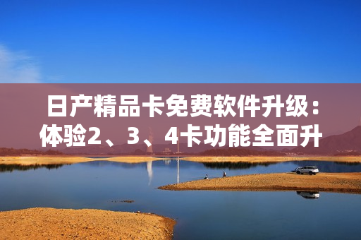 日產(chǎn)精品卡免費(fèi)軟件升級：體驗(yàn)2、3、4卡功能全面升級
