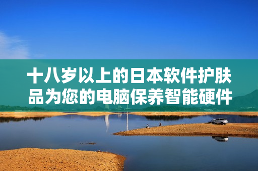 十八歲以上的日本軟件護(hù)膚品為您的電腦保養(yǎng)智能硬件
