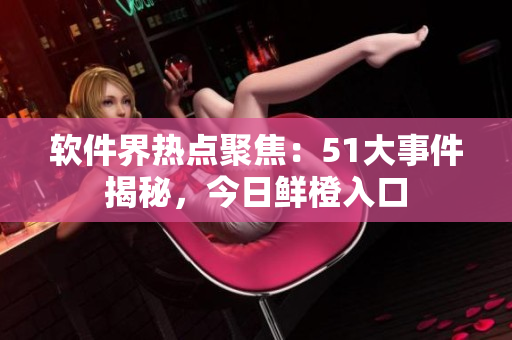 軟件界熱點聚焦：51大事件揭秘，今日鮮橙入口