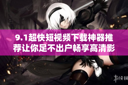 9.1超快短視頻下載神器推薦讓你足不出戶暢享高清影音