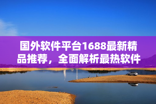 國外軟件平臺(tái)1688最新精品推薦，全面解析最熱軟件趨勢(shì)