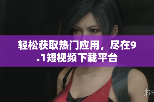 輕松獲取熱門應(yīng)用，盡在9.1短視頻下載平臺