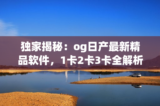 獨家揭秘：og日產(chǎn)最新精品軟件，1卡2卡3卡全解析