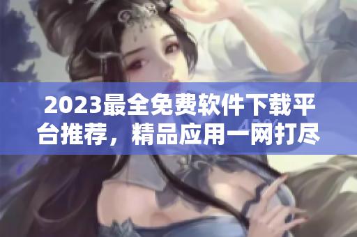 2023最全免費(fèi)軟件下載平臺推薦，精品應(yīng)用一網(wǎng)打盡