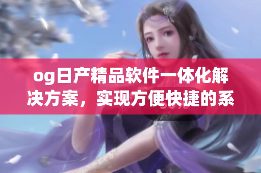 og日產(chǎn)精品軟件一體化解決方案，實現(xiàn)方便快捷的系統(tǒng)升級和管理