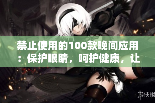 禁止使用的100款晚間應(yīng)用：保護(hù)眼睛，呵護(hù)健康，讓你擁有更好的睡眠質(zhì)量。