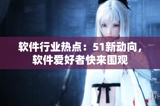 軟件行業(yè)熱點(diǎn)：51新動(dòng)向，軟件愛好者快來圍觀