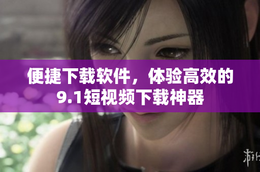 便捷下載軟件，體驗(yàn)高效的9.1短視頻下載神器