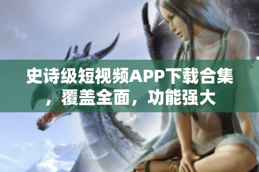 史詩級短視頻APP下載合集，覆蓋全面，功能強大