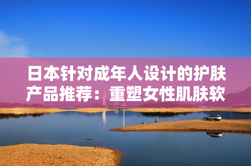 日本針對成年人設(shè)計(jì)的護(hù)膚產(chǎn)品推薦：重塑女性肌膚軟件