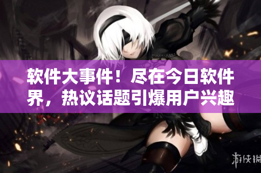 軟件大事件！盡在今日軟件界，熱議話題引爆用戶興趣