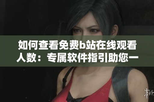 如何查看免費(fèi)b站在線觀看人數(shù)：專屬軟件指引助您一鍵查詢