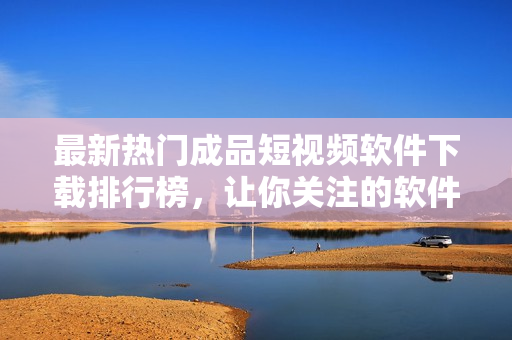 最新熱門成品短視頻軟件下載排行榜，讓你關(guān)注的軟件一目了然