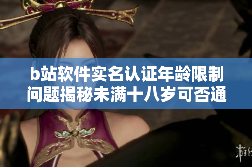 b站軟件實(shí)名認(rèn)證年齡限制問題揭秘未滿十八歲可否通過實(shí)名認(rèn)證