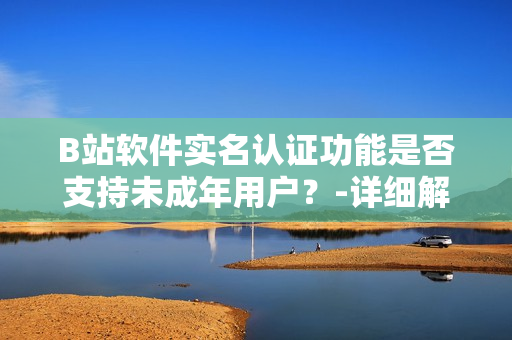 B站軟件實名認證功能是否支持未成年用戶？-詳細解讀