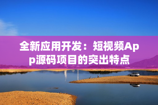 全新應(yīng)用開發(fā)：短視頻App源碼項目的突出特點