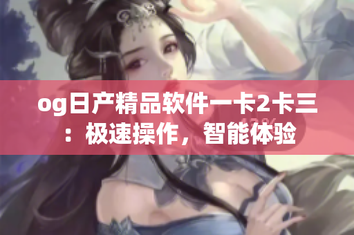 og日產(chǎn)精品軟件一卡2卡三：極速操作，智能體驗(yàn)