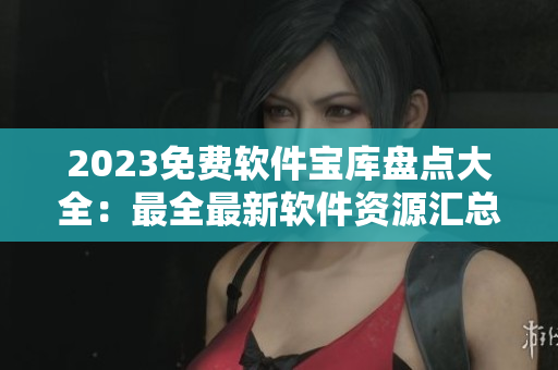 2023免費軟件寶庫盤點大全：最全最新軟件資源匯總