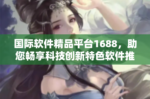 國際軟件精品平臺1688，助您暢享科技創(chuàng)新特色軟件推薦