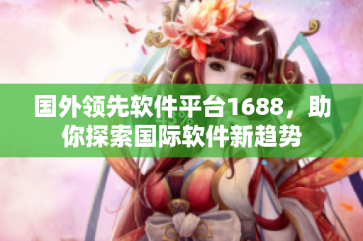 國外領(lǐng)先軟件平臺1688，助你探索國際軟件新趨勢