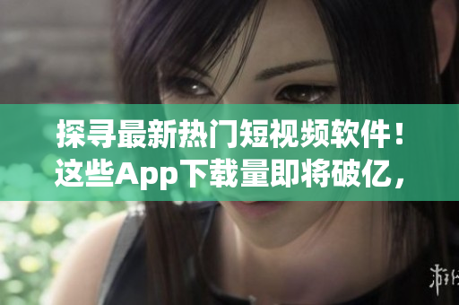 探尋最新熱門短視頻軟件！這些App下載量即將破億，你知道多少？